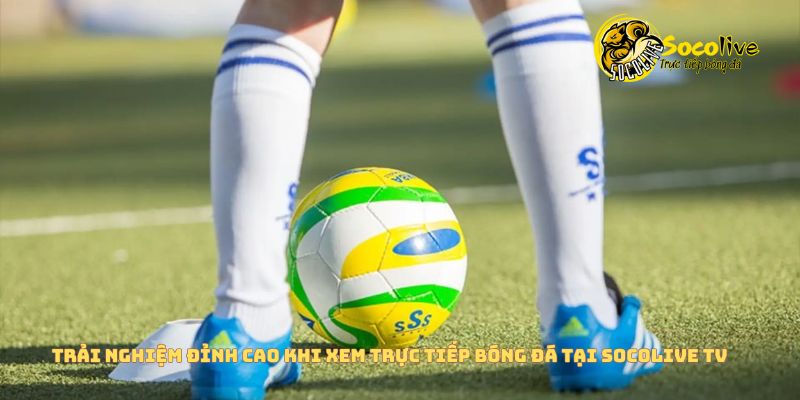 Trải nghiệm đỉnh cao khi xem bóng đá trên Socolive